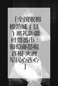 全国双拥模范城（县）巡礼新疆吐鲁番市：葡萄藤蔓根连根 火洲军民心连心