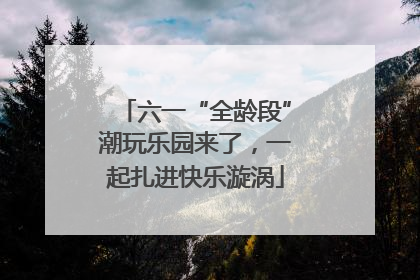 六一“全龄段”潮玩乐园来了，一起扎进快乐漩涡