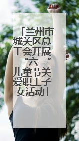 兰州市城关区总工会开展“六一”儿童节关爱职工子女活动