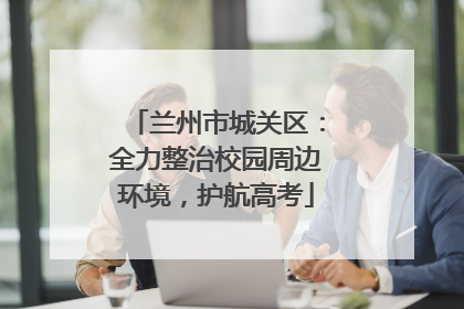兰州市城关区：全力整治校园周边环境，护航高考