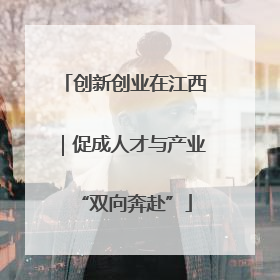 创新创业在江西｜促成人才与产业“双向奔赴”