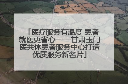 医疗服务有温度 患者就医更省心——甘肃玉门医共体患者服务中心打造优质服务新名片