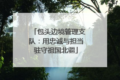 包头边境管理支队：用忠诚与担当驻守祖国北疆