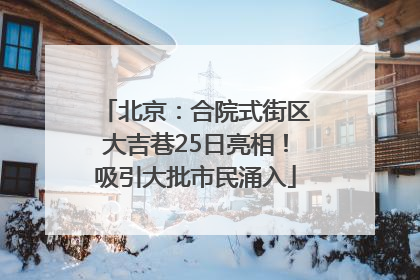 北京：合院式街区大吉巷25日亮相！吸引大批市民涌入