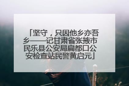 坚守，只因他乡亦吾乡——记甘肃省张掖市民乐县公安局扁都口公安检查站民警黄启元