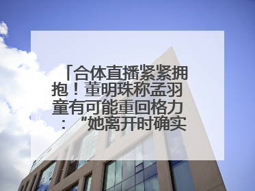 合体直播紧紧拥抱！董明珠称孟羽童有可能重回格力：“她离开时确实犯了很大的错”