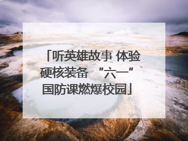 听英雄故事 体验硬核装备 “六一”国防课燃爆校园