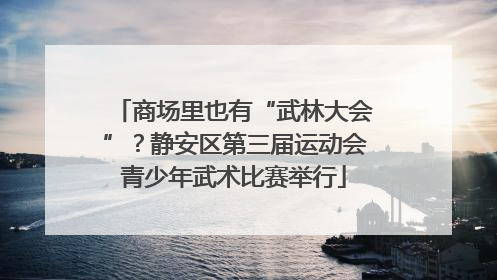 商场里也有“武林大会”？静安区第三届运动会青少年武术比赛举行