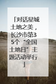 对话星城土地之美，长沙市第35个“全国土地日”主题活动举行
