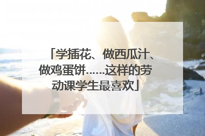学插花、做西瓜汁、做鸡蛋饼……这样的劳动课学生最喜欢