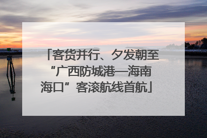 客货并行、夕发朝至 “广西防城港—海南海口”客滚航线首航