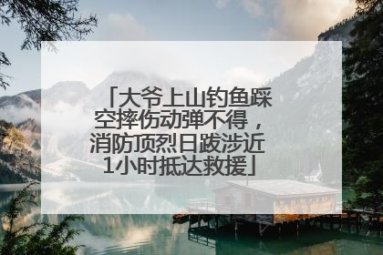 大爷上山钓鱼踩空摔伤动弹不得，消防顶烈日跋涉近1小时抵达救援