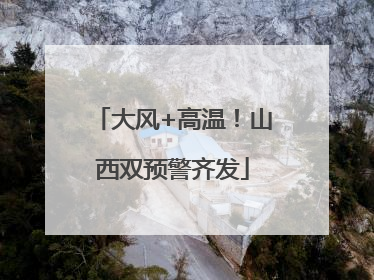 大风+高温！山西双预警齐发