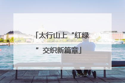 太行山上“红绿”交织新篇章