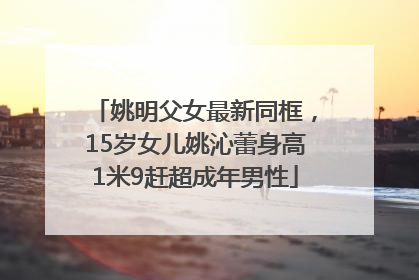 姚明父女最新同框，15岁女儿姚沁蕾身高1米9赶超成年男性