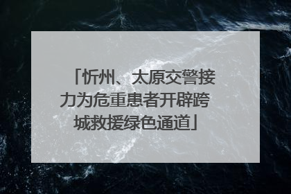忻州、太原交警接力为危重患者开辟跨城救援绿色通道