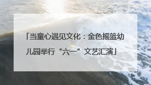 当童心遇见文化：金色摇篮幼儿园举行“六一”文艺汇演
