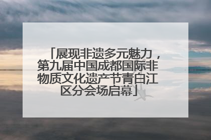 展现非遗多元魅力，第九届中国成都国际非物质文化遗产节青白江区分会场启幕