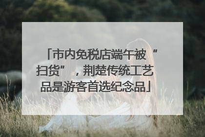 市内免税店端午被“扫货”，荆楚传统工艺品是游客首选纪念品