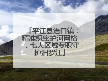 平江县浯口镇：精准织密护河网格，七大区域专职守护汨罗江