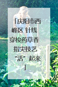 庆阳市西峰区 针线穿梭药草香 指尖技艺“活”起来