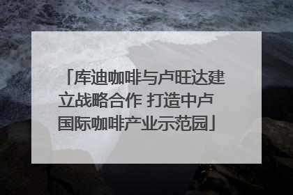 库迪咖啡与卢旺达建立战略合作 打造中卢国际咖啡产业示范园