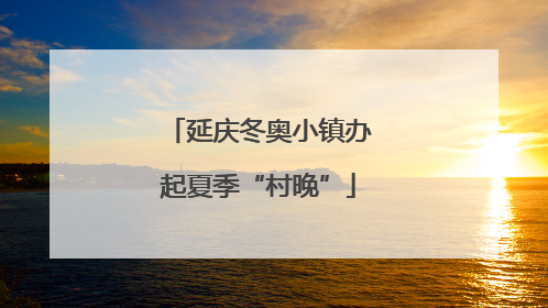 延庆冬奥小镇办起夏季“村晚”