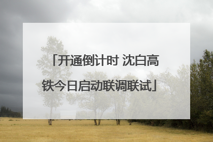 开通倒计时 沈白高铁今日启动联调联试