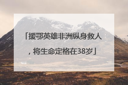 援鄂英雄非洲纵身救人，将生命定格在38岁