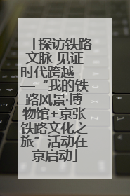探访铁路文脉 见证时代跨越——“我的铁路风景·博物馆+京张铁路文化之旅”活动在京启动