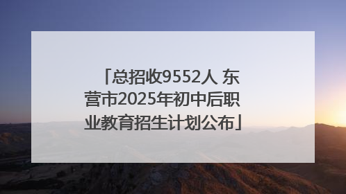 总招收9552人 东营市2025年初中后职业教育招生计划公布