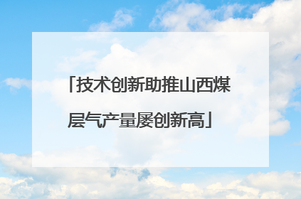 技术创新助推山西煤层气产量屡创新高