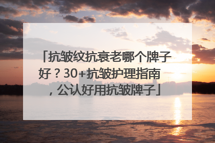 抗皱纹抗衰老哪个牌子好？30+抗皱护理指南，公认好用抗皱牌子