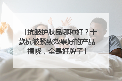 抗皱护肤品哪种好？十款抗皱紧致效果好的产品揭晓，全是好牌子