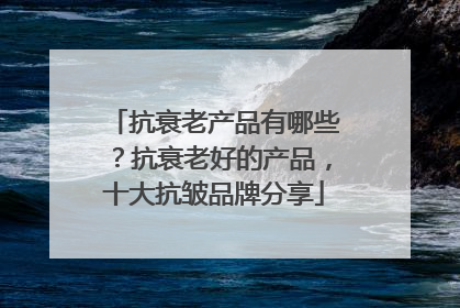 抗衰老产品有哪些？抗衰老好的产品，十大抗皱品牌分享