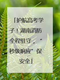 护航高考学子！湖南消防全程驻守，“秒级响应”保安全