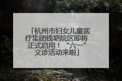 杭州市妇女儿童医疗集团钱塘院区即将正式启用！“六一”义诊活动来啦