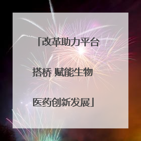 改革助力平台搭桥 赋能生物医药创新发展