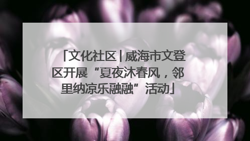 文化社区│威海市文登区开展“夏夜沐春风，邻里纳凉乐融融”活动