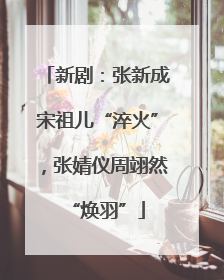 新剧：张新成宋祖儿“淬火”，张婧仪周翊然“焕羽”