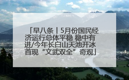 早八条丨5月份国民经济运行总体平稳 稳中有进/今年长白山天池开冰首现“文武双全”奇观