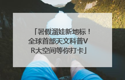 暑假溜娃新地标！全球首部天文科普VR大空间等你打卡