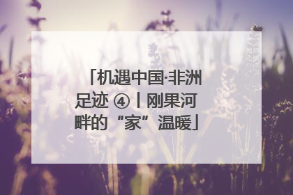 机遇中国·非洲足迹 ④丨刚果河畔的“家”温暖