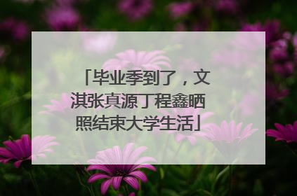 毕业季到了，文淇张真源丁程鑫晒照结束大学生活