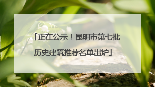 正在公示！昆明市第七批历史建筑推荐名单出炉