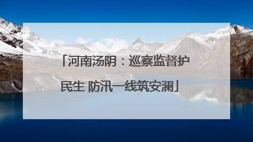 河南汤阴：巡察监督护民生 防汛一线筑安澜