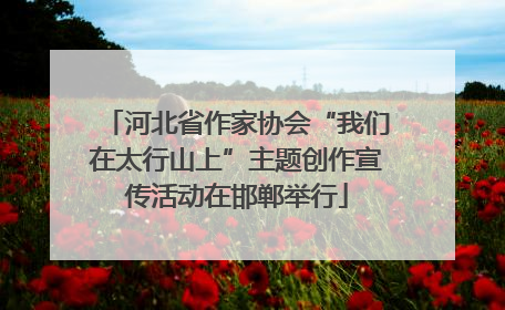 河北省作家协会“我们在太行山上”主题创作宣传活动在邯郸举行