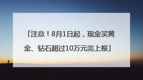注意！8月1日起，现金买黄金、钻石超过10万元需上报