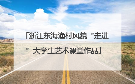 浙江东海渔村风貌“走进”大学生艺术课堂作品