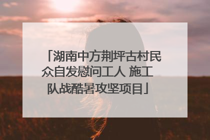 湖南中方荆坪古村民众自发慰问工人 施工队战酷暑攻坚项目